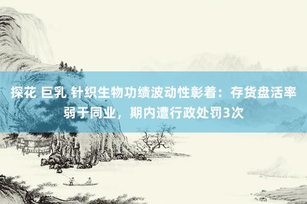 探花 巨乳 针织生物功绩波动性彰着:存货盘活率弱于同业,期内遭行政处罚3次