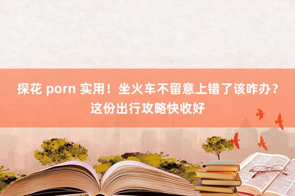 探花 porn 实用!坐火车不留意上错了该咋办?这份出行攻略快收好
