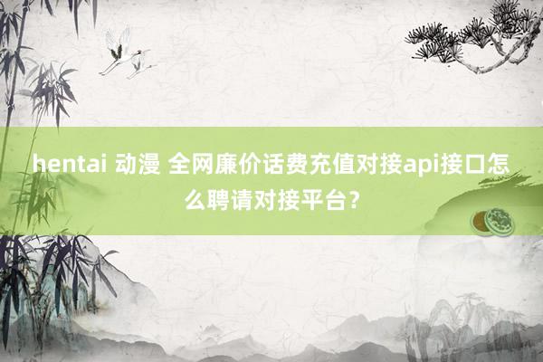 hentai 动漫 全网廉价话费充值对接api接口怎么聘请对接平台？