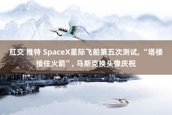 肛交 推特 SpaceX星际飞船第五次测试, “塔楼接住火箭”, 马斯克换头像庆祝