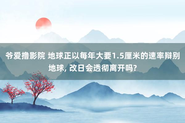 爷爱撸影院 地球正以每年大要1.5厘米的速率辩别地球, 改日会透彻离开吗?