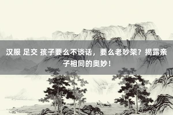 汉服 足交 孩子要么不谈话,要么老吵架?揭露亲子相同的奥妙!