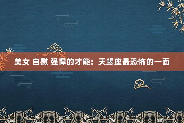 美女 自慰 强悍的才能:天蝎座最恐怖的一面