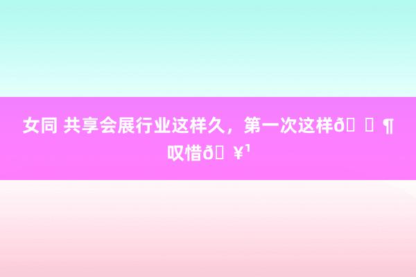 女同 共享会展行业这样久,第一次这样🈶叹惜🥹