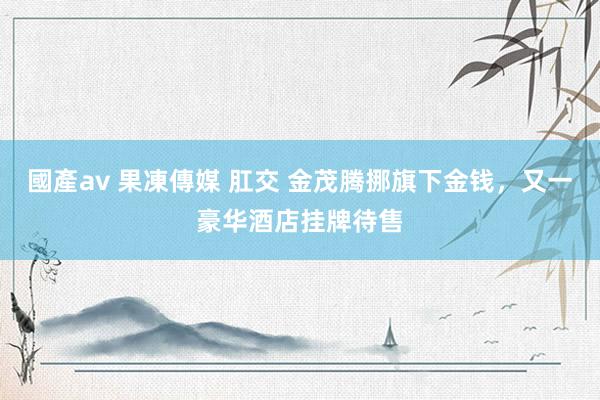 國產av 果凍傳媒 肛交 金茂腾挪旗下金钱,又一豪华酒店挂牌待售