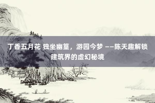 丁香五月花 独坐幽篁,游园今梦 ——陈天趣解锁建筑界的虚幻秘境