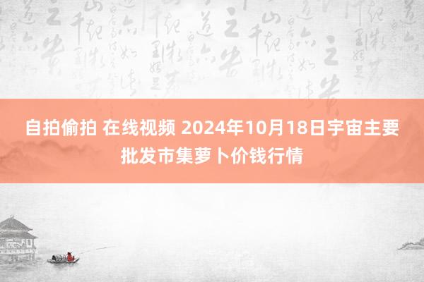自拍偷拍 在线视频 2024年10月18日宇宙主要批发市集萝卜价钱行情