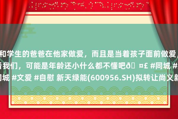 和学生的爸爸在他家做爱,而且是当着孩子面前做爱,太刺激了,孩子完全不看我们,可能是年龄还小什么都不懂吧🤣 #同城 #文爱 #自慰 新天绿能(600956.SH)拟转让尚义新天公司20%股权