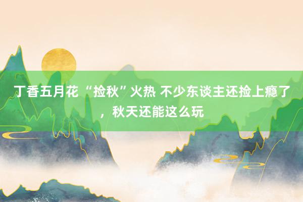 丁香五月花 “捡秋”火热 不少东谈主还捡上瘾了,秋天还能这么玩