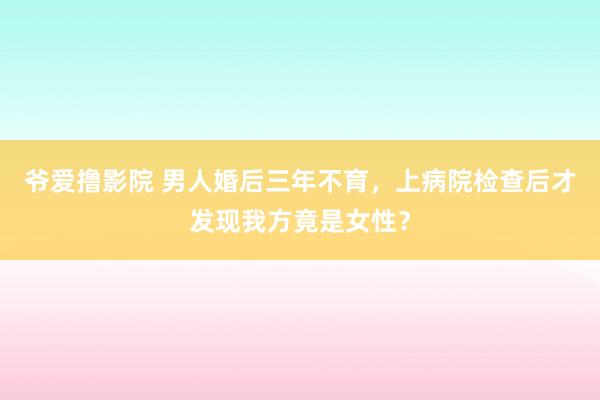 爷爱撸影院 男人婚后三年不育，上病院检查后才发现我方竟是女性？