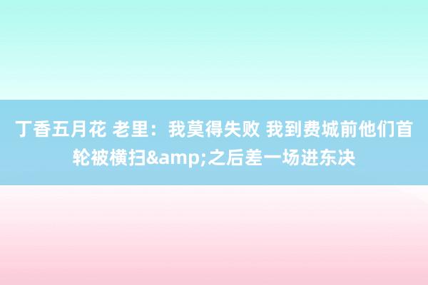 丁香五月花 老里:我莫得失败 我到费城前他们首轮被横扫&之后差一场进东决