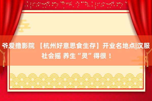 爷爱撸影院 【杭州好意思食生存】开业名地点|汉服社会摇 养生“灵”得很 !