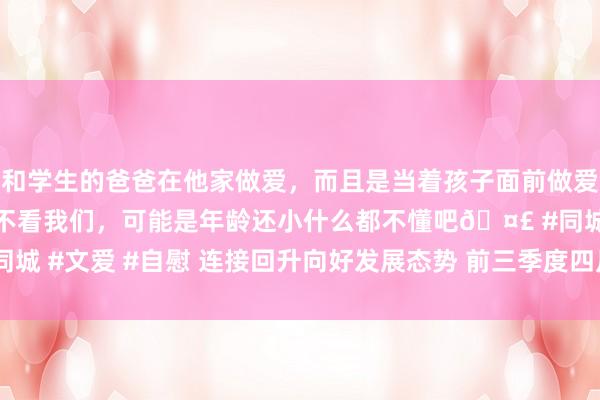 和学生的爸爸在他家做爱,而且是当着孩子面前做爱,太刺激了,孩子完全不看我们,可能是年龄还小什么都不懂吧🤣 #同城 #文爱 #自慰 连接回升向好发展态势 前三季度四川GDP同比增长5.3%