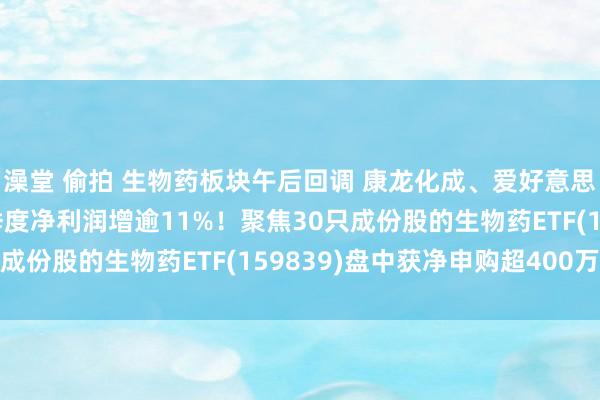澡堂 偷拍 生物药板块午后回调 康龙化成、爱好意思客跌超3% 后者前三季度净利润增逾11%!聚焦30只成份股的生物药ETF(159839)盘中获净申购超400万份