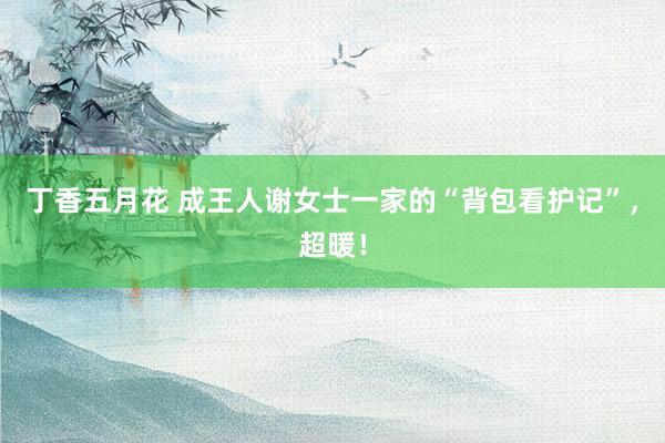 丁香五月花 成王人谢女士一家的“背包看护记”,超暖!