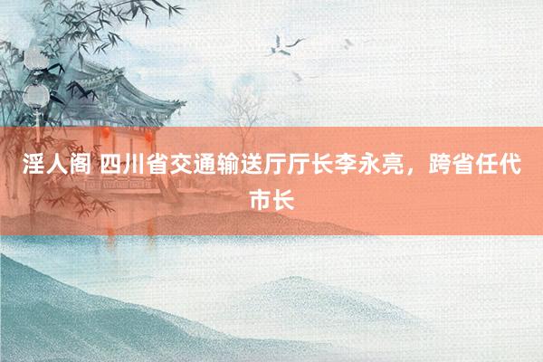 淫人阁 四川省交通输送厅厅长李永亮,跨省任代市长