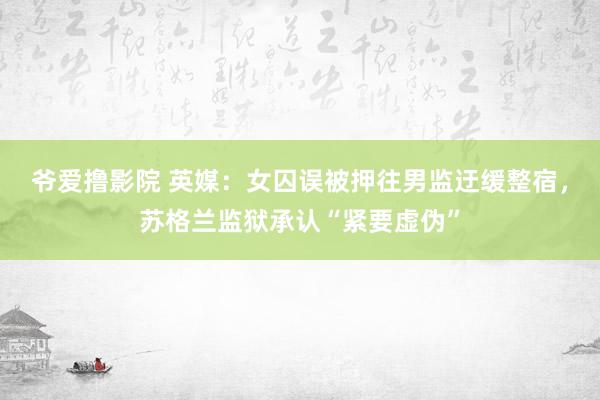 爷爱撸影院 英媒:女囚误被押往男监迂缓整宿,苏格兰监狱承认“紧要虚伪”