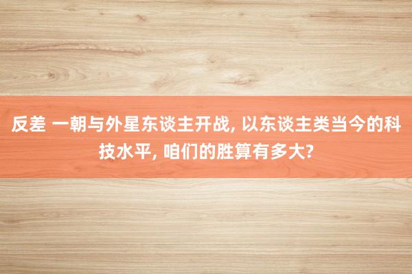 反差 一朝与外星东谈主开战， 以东谈主类当今的科技水平， 咱们的胜算有多大?