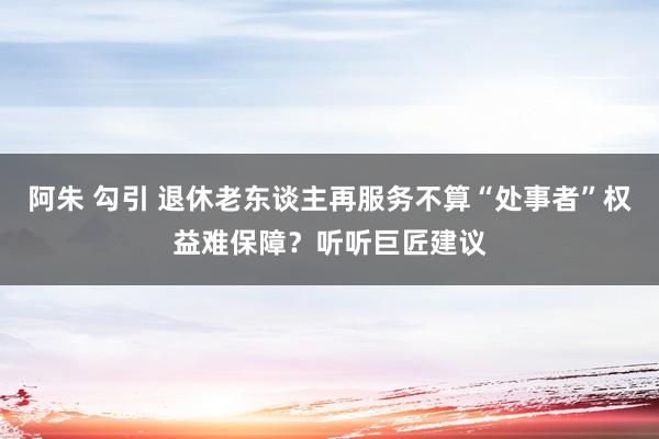 阿朱 勾引 退休老东谈主再服务不算“处事者”权益难保障?听听巨匠建议