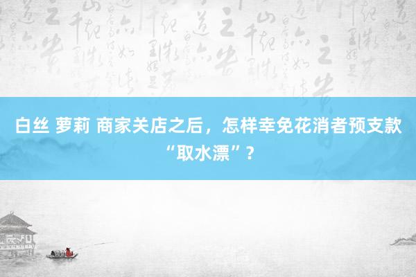 白丝 萝莉 商家关店之后,怎样幸免花消者预支款“取水漂”?