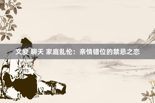 文爱 聊天 家庭乱伦:亲情错位的禁忌之恋