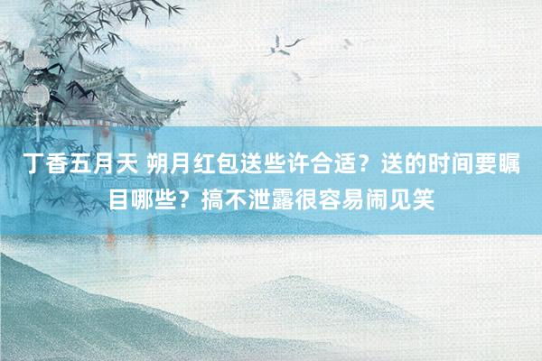 丁香五月天 朔月红包送些许合适?送的时间要瞩目哪些?搞不泄露很容易闹见笑