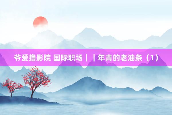 爷爱撸影院 国际职场||年青的老油条(1)