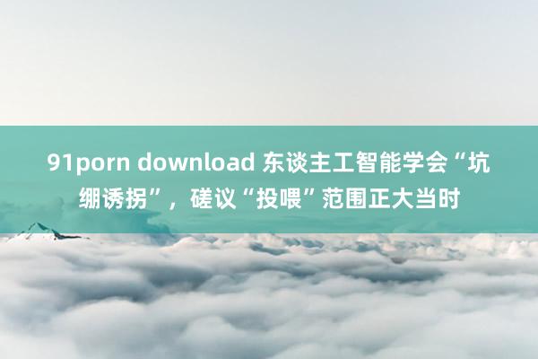 91porn download 东谈主工智能学会“坑绷诱拐”,磋议“投喂”范围正大当时