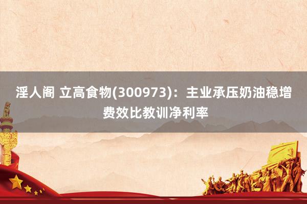淫人阁 立高食物(300973):主业承压奶油稳增 费效比教训净利率