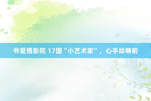爷爱撸影院 17国“小艺术家”,心手绘畴前