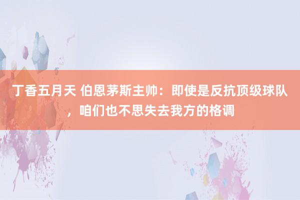 丁香五月天 伯恩茅斯主帅:即使是反抗顶级球队,咱们也不思失去我方的格调