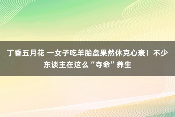丁香五月花 一女子吃羊胎盘果然休克心衰!不少东谈主在这么“夺命”养生