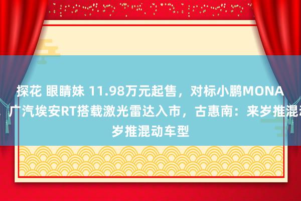 探花 眼睛妹 11.98万元起售,对标小鹏MONA M03!广汽埃安RT搭载激光雷达入市,古惠南:来岁推混动车型