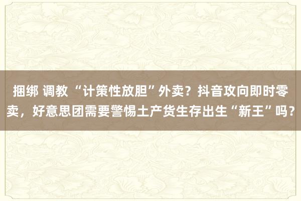 捆绑 调教 “计策性放胆”外卖？抖音攻向即时零卖，好意思团需要警惕土产货生存出生“新王”吗？
