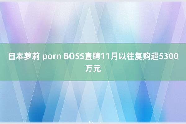 日本萝莉 porn BOSS直聘11月以往复购超5300万元