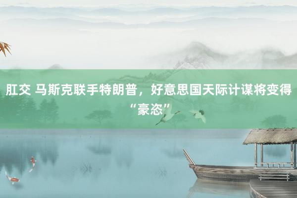 肛交 马斯克联手特朗普,好意思国天际计谋将变得“豪恣”