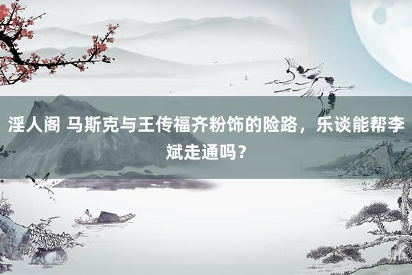 淫人阁 马斯克与王传福齐粉饰的险路，乐谈能帮李斌走通吗？