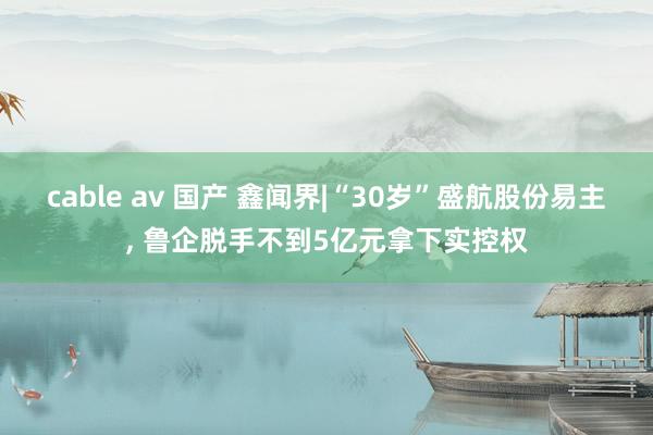 cable av 国产 鑫闻界|“30岁”盛航股份易主, 鲁企脱手不到5亿元拿下实控权