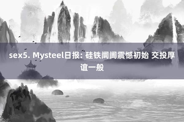 sex5. Mysteel日报: 硅铁阛阓震憾初始 交投厚谊一般