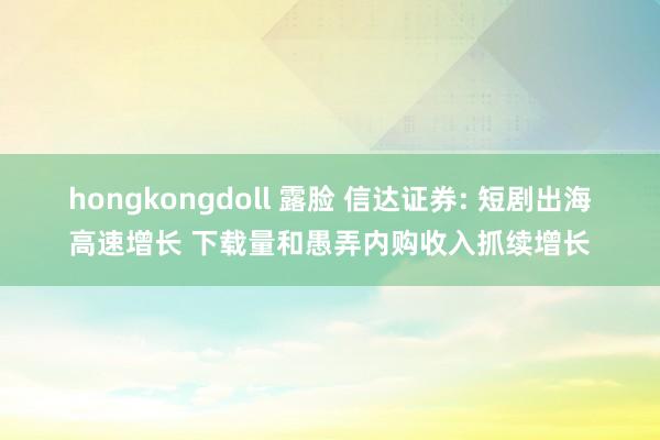 hongkongdoll 露脸 信达证券: 短剧出海高速增长 下载量和愚弄内购收入抓续增长