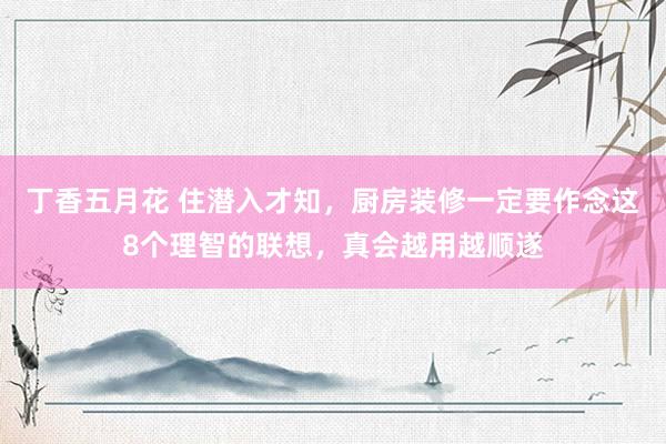 丁香五月花 住潜入才知,厨房装修一定要作念这8个理智的联想,真会越用越顺遂