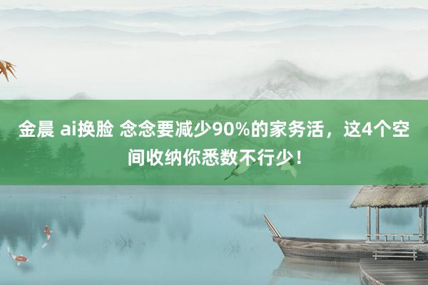 金晨 ai换脸 念念要减少90%的家务活，这4个空间收纳你悉数不行少！