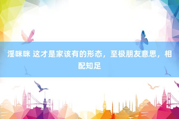 淫咪咪 这才是家该有的形态，至极朋友意思，相配知足