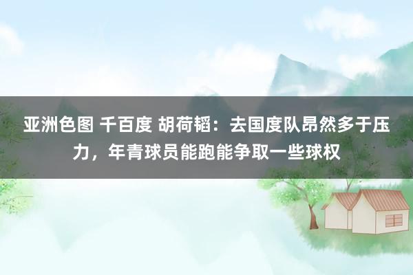 亚洲色图 千百度 胡荷韬:去国度队昂然多于压力,年青球员能跑能争取一些球权
