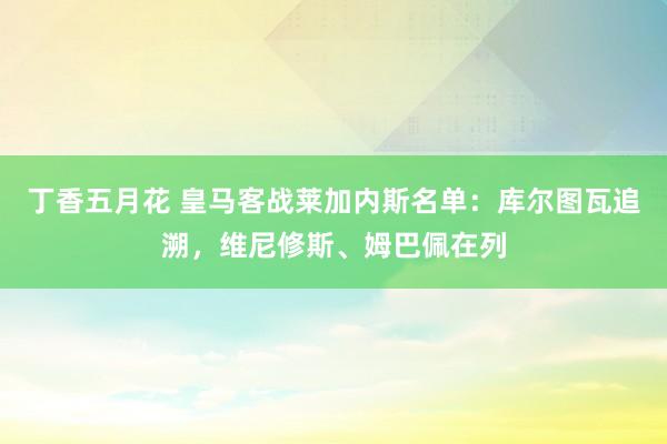 丁香五月花 皇马客战莱加内斯名单：库尔图瓦追溯，维尼修斯、姆巴佩在列