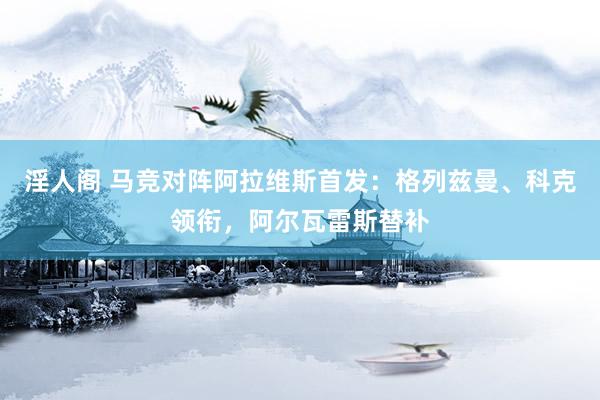 淫人阁 马竞对阵阿拉维斯首发：格列兹曼、科克领衔，阿尔瓦雷斯替补