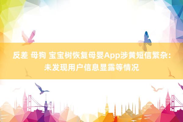反差 母狗 宝宝树恢复母婴App涉黄短信繁杂:未发现用户信息显露等情况