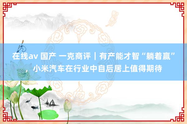 在线av 国产 一克商评|有产能才智“躺着赢”,小米汽车在行业中自后居上值得期待