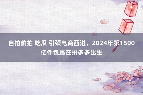 自拍偷拍 吃瓜 引颈电商西进，2024年第1500亿件包裹在拼多多出生