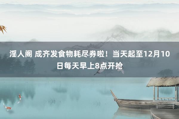 淫人阁 成齐发食物耗尽券啦！当天起至12月10日每天早上8点开抢